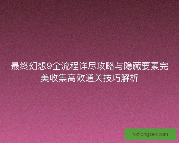 最终幻想9全流程详尽攻略与隐藏要素完美收集高效通关技巧解析