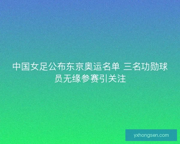 中国女足公布东京奥运名单 三名功勋球员无缘参赛引关注