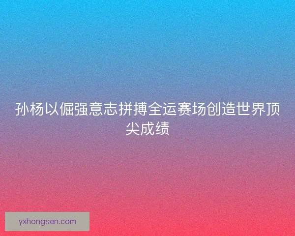 孙杨以倔强意志拼搏全运赛场创造世界顶尖成绩