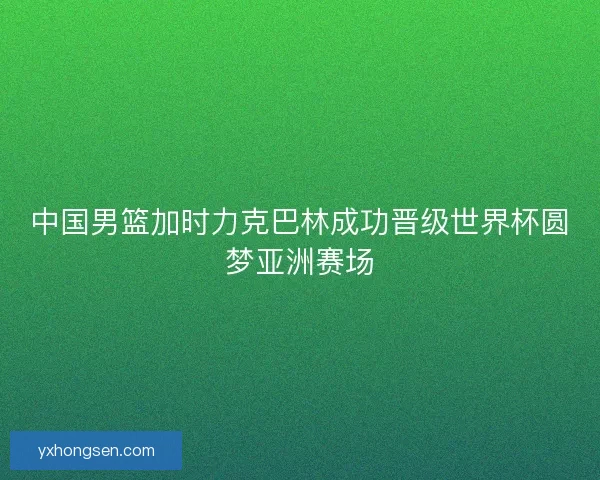 中国男篮加时力克巴林成功晋级世界杯圆梦亚洲赛场
