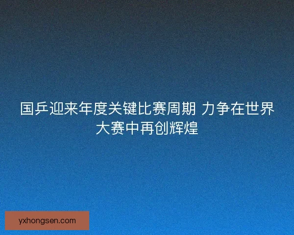 国乒迎来年度关键比赛周期 力争在世界大赛中再创辉煌