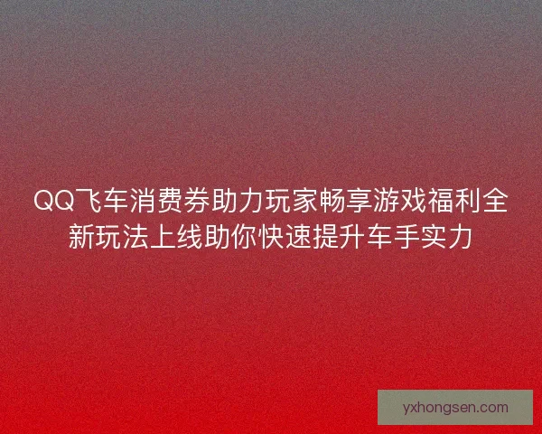 QQ飞车消费券助力玩家畅享游戏福利全新玩法上线助你快速提升车手实力