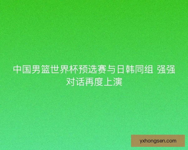中国男篮世界杯预选赛与日韩同组 强强对话再度上演