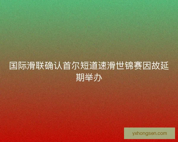 国际滑联确认首尔短道速滑世锦赛因故延期举办